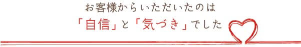 お客様からいただいたのは「自信」と「気づき」でした