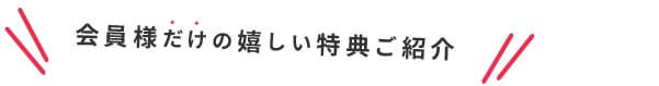 会員様だけの嬉しい特典ご紹介