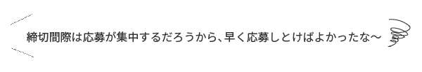 「締切間際は応募が集中するだろうから、早く応募しとけばよかったな～」