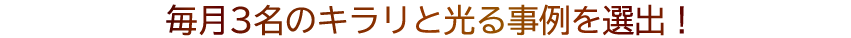 毎月3名の キラリと光る事例を選出！