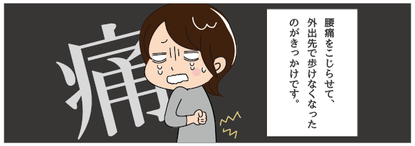 腰痛をこじらせて、外出先で歩けなくなったのがきっかけです。
