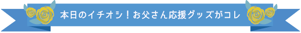 本日のイチオシ！お父さん応援グッズがコレ