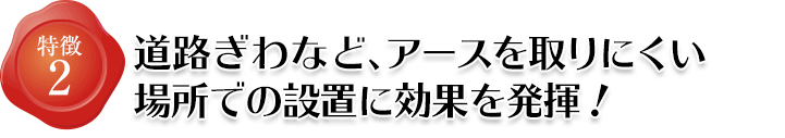 特徴2 道路ぎわなどアースを取りにくい箇所での設置に効果を発揮します。