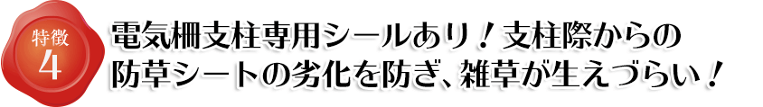 特徴4 電気柵支柱専用のシールもあります。支柱ぎわからの防草シートの劣化を防ぎ、雑草が生えづらく!