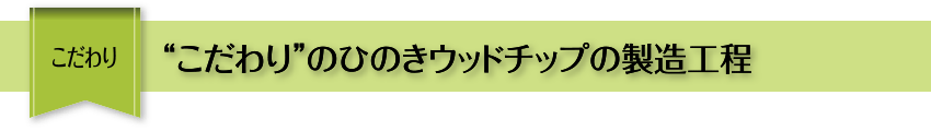 こだわり “こだわり”のひのきウッドチップの製造工程