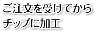 ご注文を受けてからチップに加工