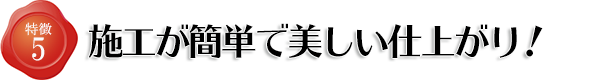 特徴5 施工が簡単で美しい仕上がり!