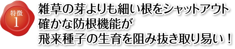 砂利下用防草シートの特徴1 雑草の芽よりも細い根をシャットアウト 確かな防根機能が飛来種子の生育を阻み抜き取り易い！