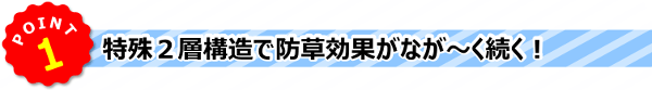 POINT1 》特殊２層構造で防草効果が、なが～く続く！