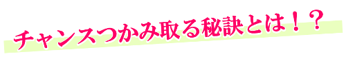 チャンスをつかみ取る秘訣とは！？