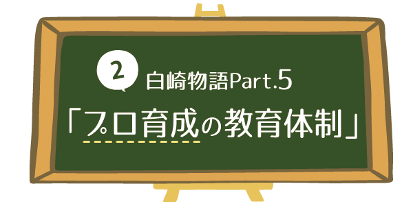 【2】白崎物語Part.5「プロ育成の教育体制」