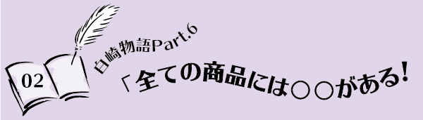 白崎物語Part.6「全ての商品には○○がある！」