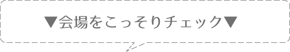 ▼会場をこっそりチェック▼