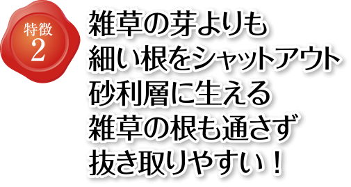 特徴2 雑草の芽よりも細い根をシャットアウト 砂利層に生える雑草の根も通さず抜き取りやすい!