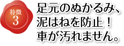 特徴3 足元のぬかるみ、泥はねを防止！車が汚れません。