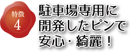 特徴4 駐車場専用に開発したピンで安心・綺麗！