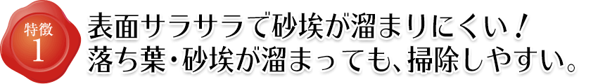 特徴1 表面サラサラで砂埃が溜まりにくい!落ち葉・砂埃が溜まっても、掃除しやすい。