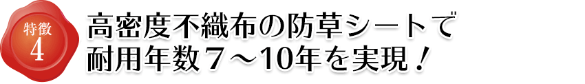 特徴4 高密度不織布の防草シートで耐用年数７～１０年を実現！